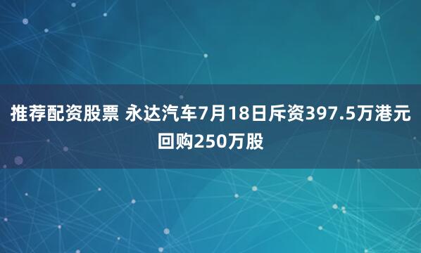 推荐配资股票 永达汽车7月18日斥资397.5万港元回购250万股