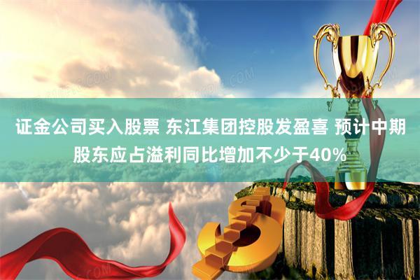 证金公司买入股票 东江集团控股发盈喜 预计中期股东应占溢利同比增加不少于40%