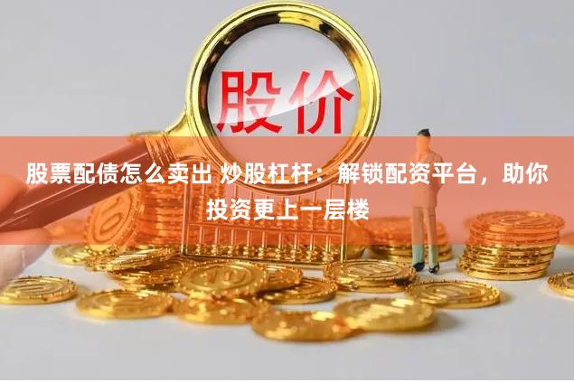 股票配债怎么卖出 炒股杠杆：解锁配资平台，助你投资更上一层楼