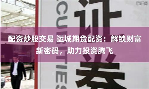 配资炒股交易 运城期货配资：解锁财富新密码，助力投资腾飞