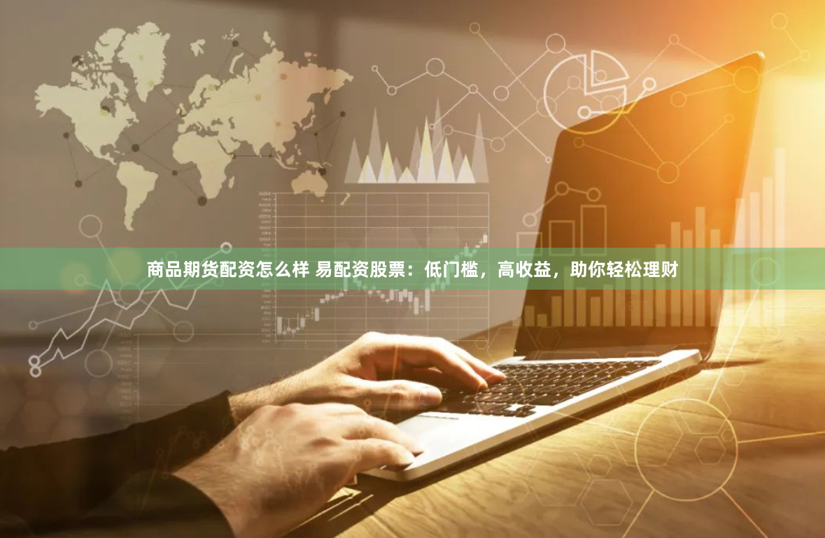 商品期货配资怎么样 易配资股票：低门槛，高收益，助你轻松理财