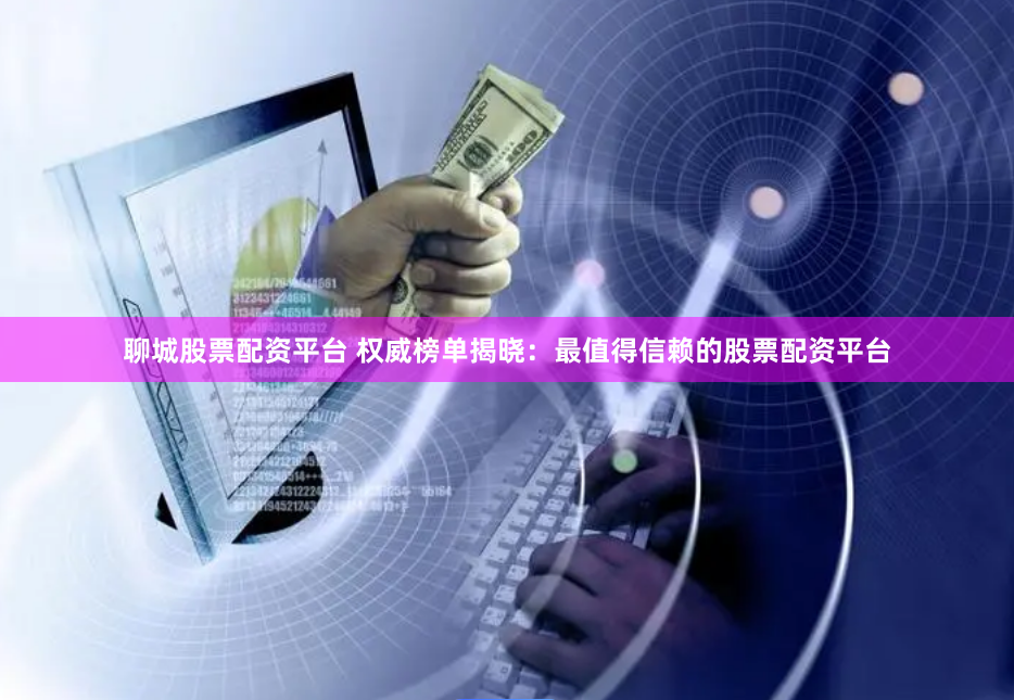 聊城股票配资平台 权威榜单揭晓：最值得信赖的股票配资平台