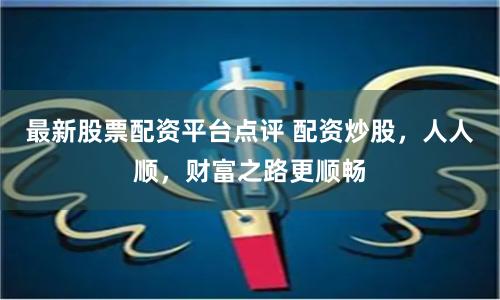 最新股票配资平台点评 配资炒股，人人顺，财富之路更顺畅