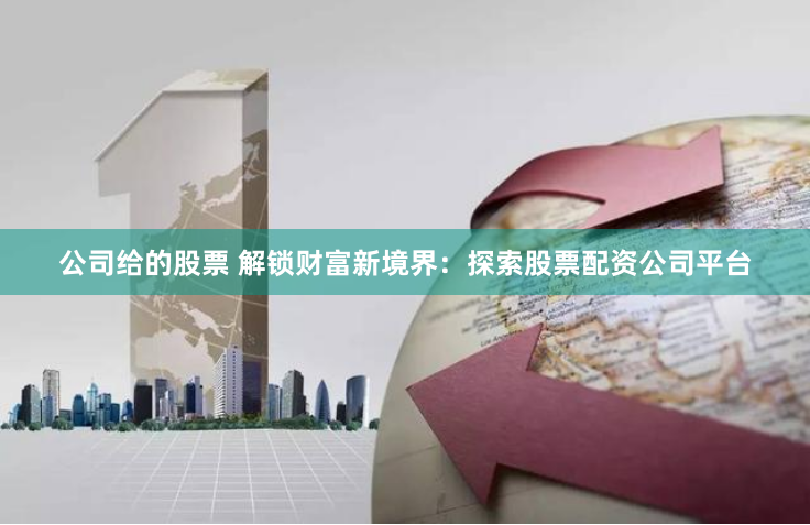 公司给的股票 解锁财富新境界：探索股票配资公司平台