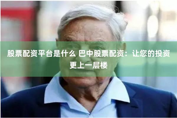 股票配资平台是什么 巴中股票配资：让您的投资更上一层楼