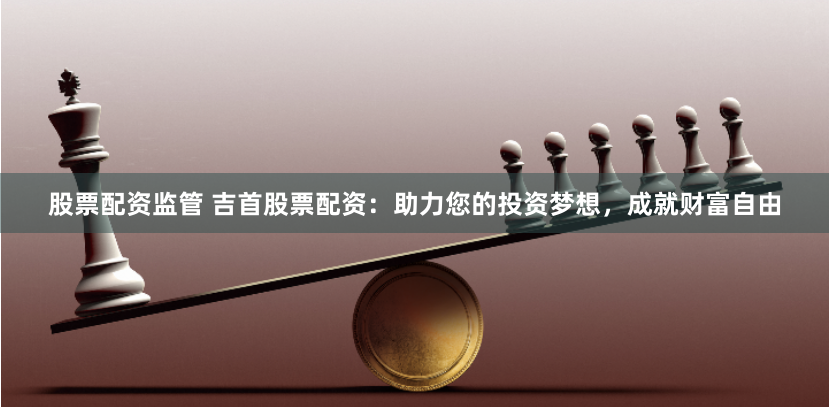 股票配资监管 吉首股票配资：助力您的投资梦想，成就财富自由
