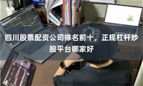 四川股票配资公司排名前十，正规杠杆炒股平台哪家好